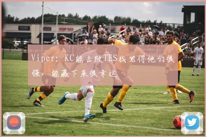 Viper：KC能击败TES我觉得他们很强，能赢下来很幸运