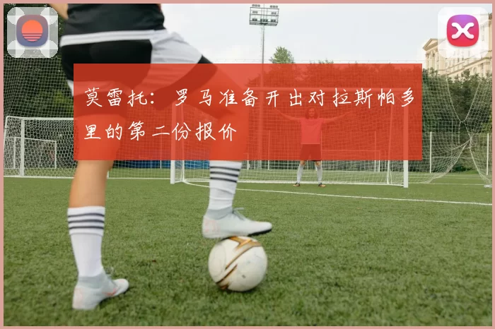 莫雷托：罗马准备开出对拉斯帕多里的第二份报价